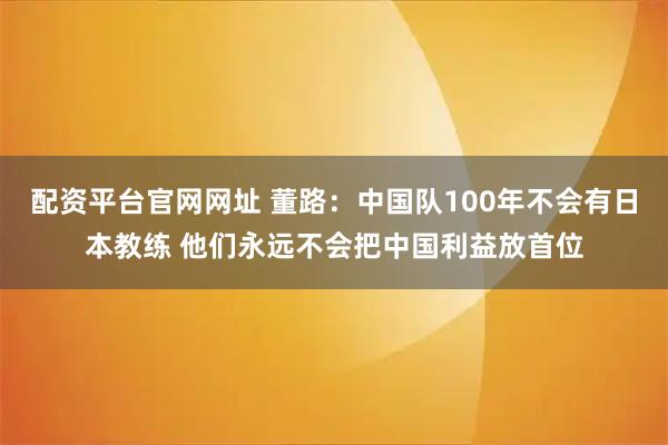 配资平台官网网址 董路：中国队100年不会有日本教练 他们永远不会把中国利益放首位