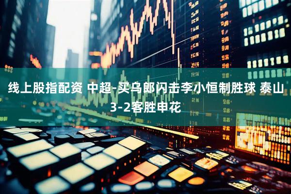 线上股指配资 中超-买乌郎闪击李小恒制胜球 泰山3-2客胜申花