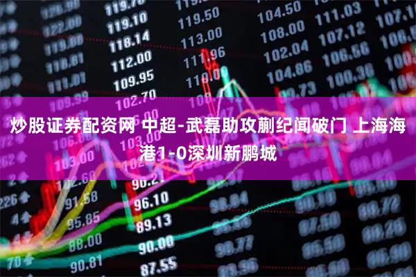 炒股证券配资网 中超-武磊助攻蒯纪闻破门 上海海港1-0深圳新鹏城