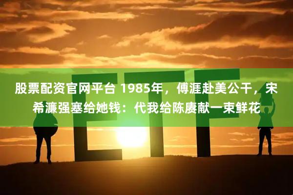 股票配资官网平台 1985年，傅涯赴美公干，宋希濂强塞给她钱：代我给陈赓献一束鲜花