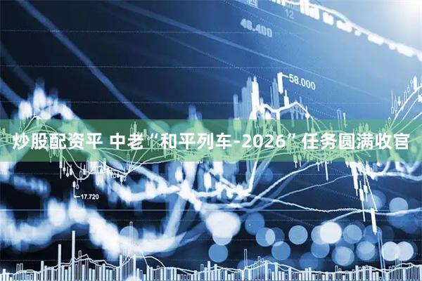 炒股配资平 中老“和平列车-2026”任务圆满收官