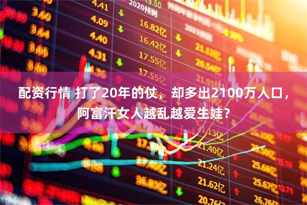 配资行情 打了20年的仗，却多出2100万人口，阿富汗女人越乱越爱生娃？