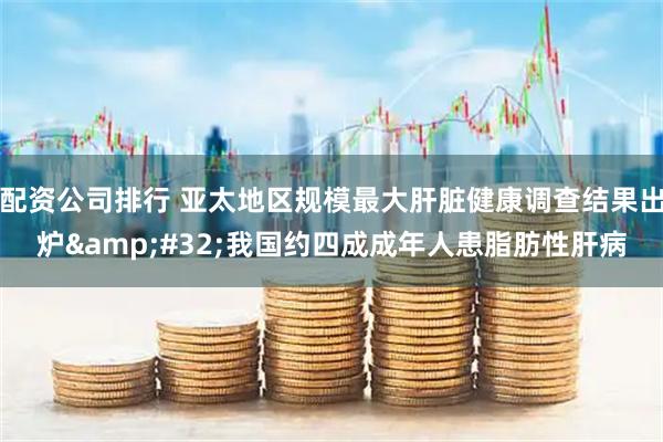 配资公司排行 亚太地区规模最大肝脏健康调查结果出炉 我国约四成成年人患脂肪性肝病