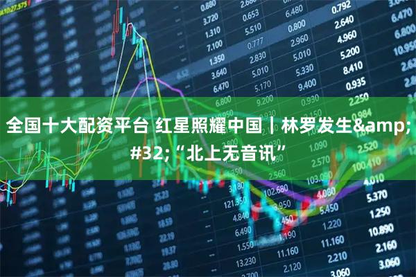 全国十大配资平台 红星照耀中国｜林罗发生 “北上无音讯”