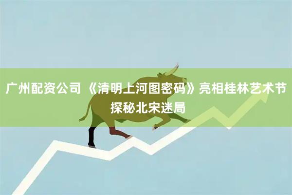 广州配资公司 《清明上河图密码》亮相桂林艺术节 探秘北宋迷局